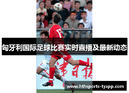 匈牙利国际足球比赛实时直播及最新动态